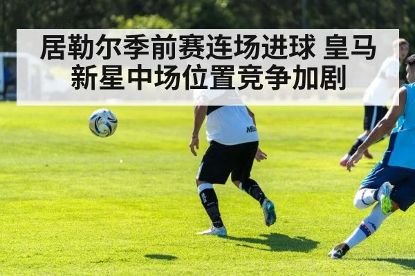 居勒尔季前赛连场进球 皇马新星中场位置竞争加剧